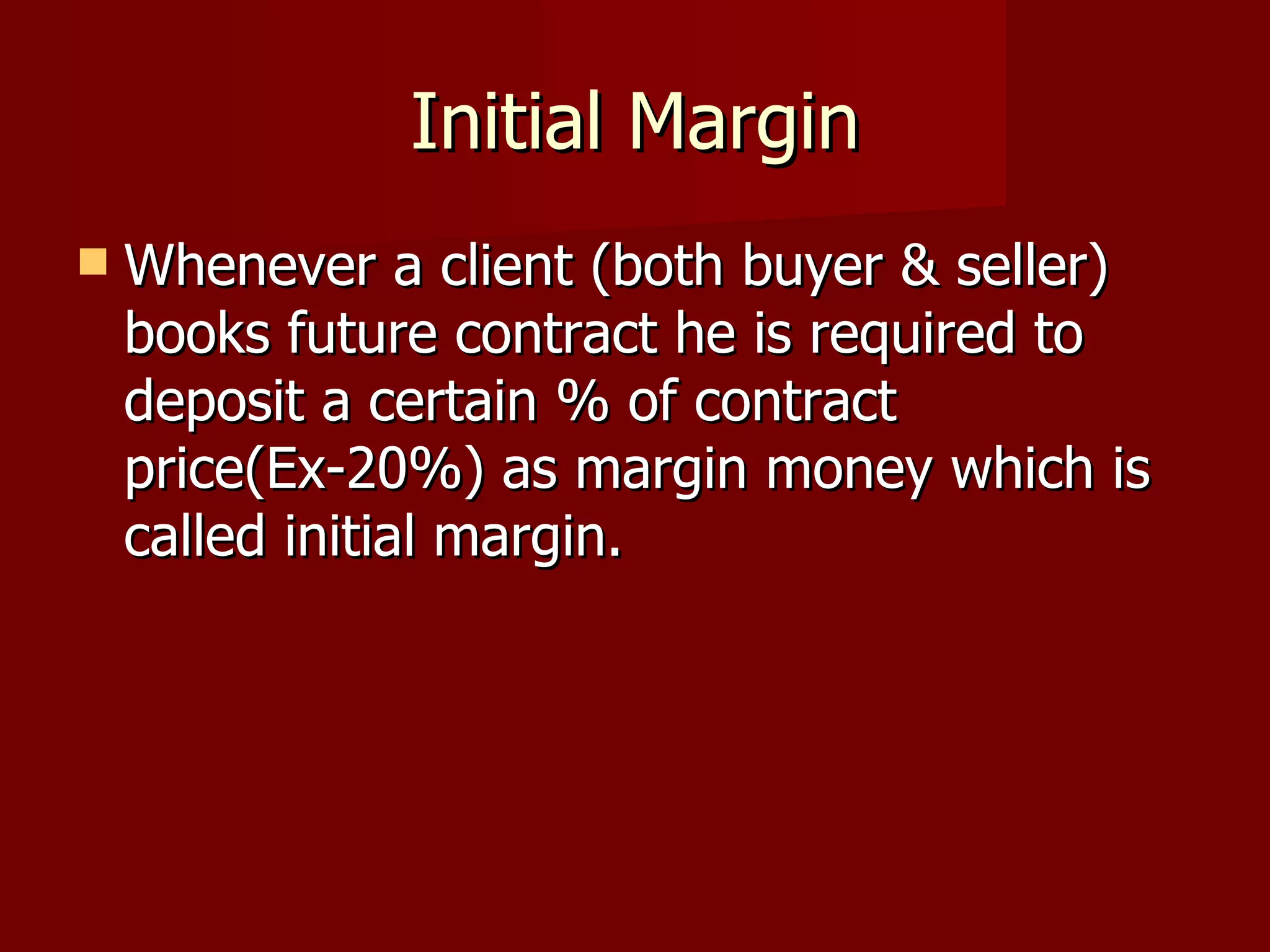 Initial Margin Whenever a client (both buyer & seller) books future contract he is required to deposit a certain % of contract price(Ex-20%) as margin money which is called initial margin.  