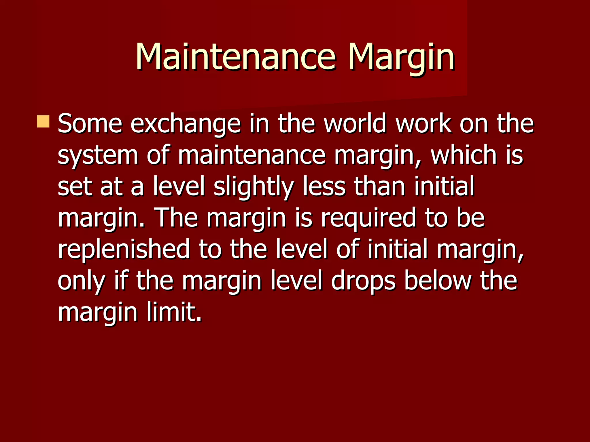 Maintenance Margin Some exchange in the world work on the system of maintenance margin, which is set at a level slightly less than initial margin. The margin is required to be replenished to the level of initial margin, only if the margin level drops below the margin limit.  