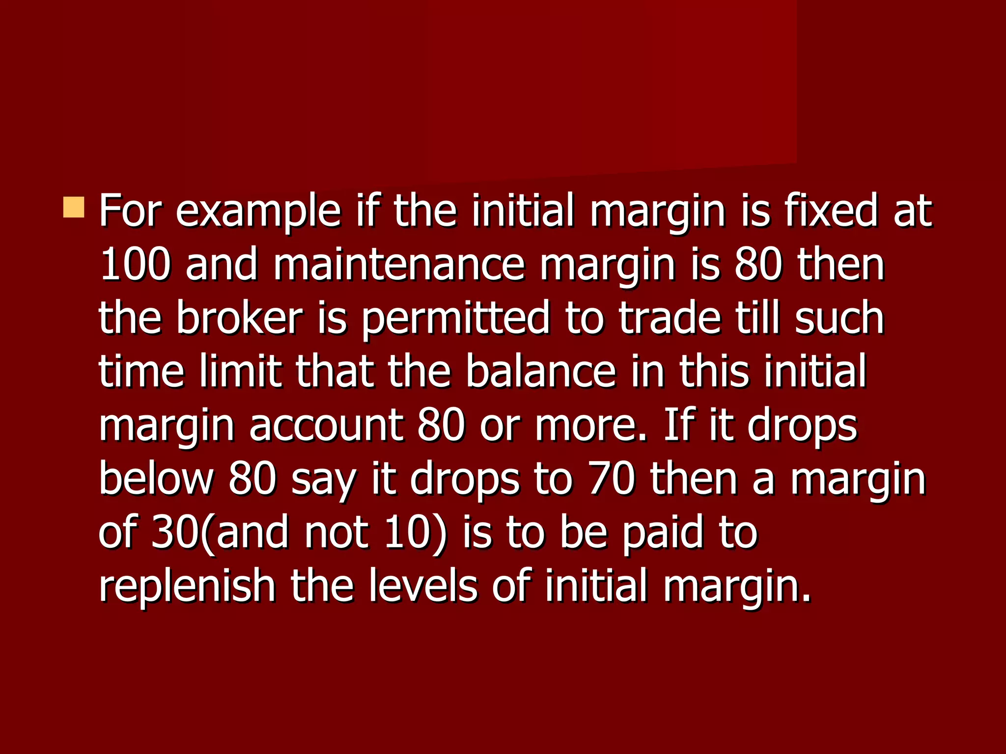 For example if the initial margin is fixed at 100 and maintenance margin is 80 then the broker is permitted to trade till such time limit that the balance in this initial margin account 80 or more. If it drops below 80 say it drops to 70 then a margin of 30(and not 10) is to be paid to replenish the levels of initial margin.  
