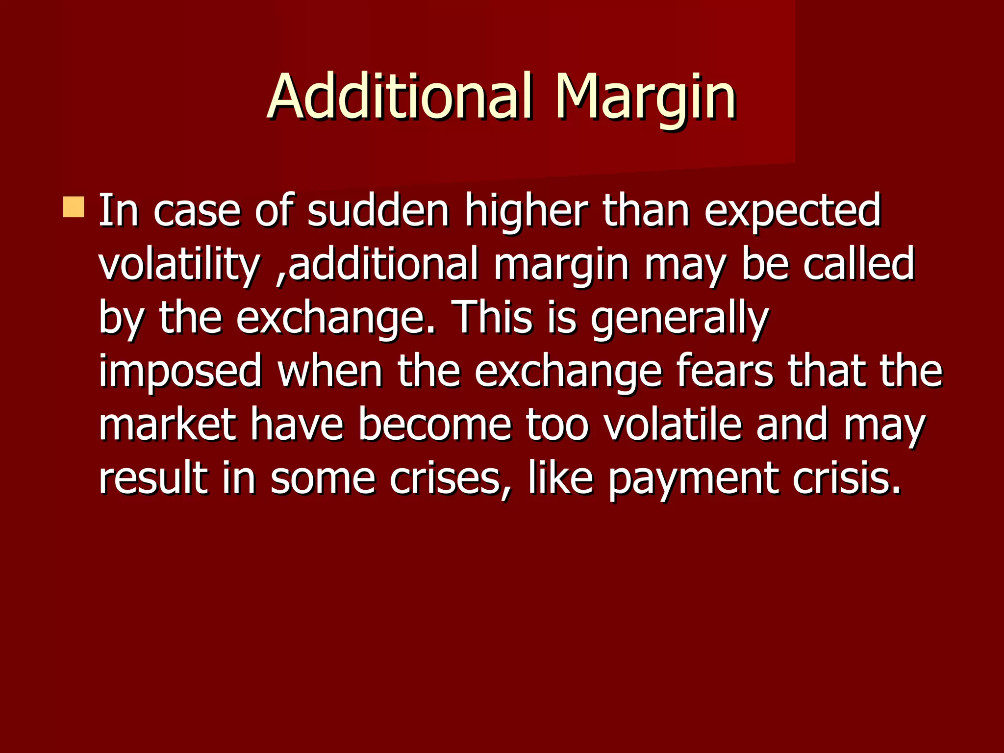 Additional Margin In case of sudden higher than expected volatility ,additional margin may be called  by the exchange. This is generally imposed when the exchange fears that the market have become too volatile and may result in some crises, like payment crisis. 