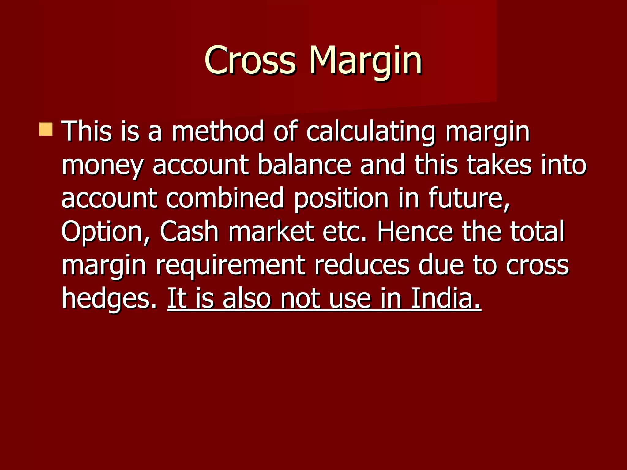 Cross Margin This is a method of calculating margin money account balance and this takes into account combined position in future, Option, Cash market etc. Hence the total margin requirement reduces due to cross hedges.  It is also not use in India. 
