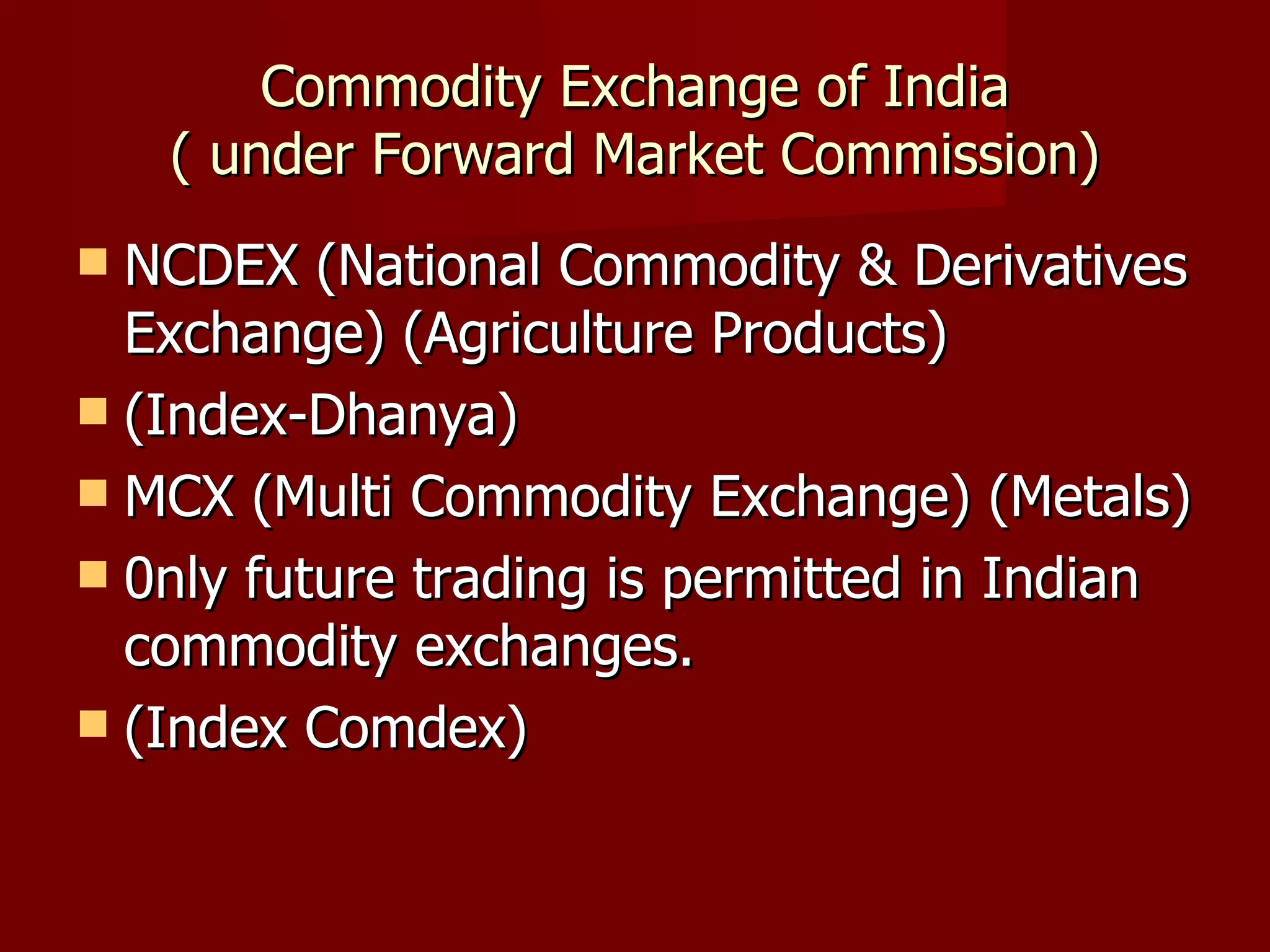 Commodity Exchange of India ( under Forward Market Commission) NCDEX (National Commodity & Derivatives Exchange) (Agriculture Products) (Index-Dhanya) MCX (Multi Commodity Exchange) (Metals) 0nly future trading is permitted in Indian commodity exchanges. (Index Comdex) 