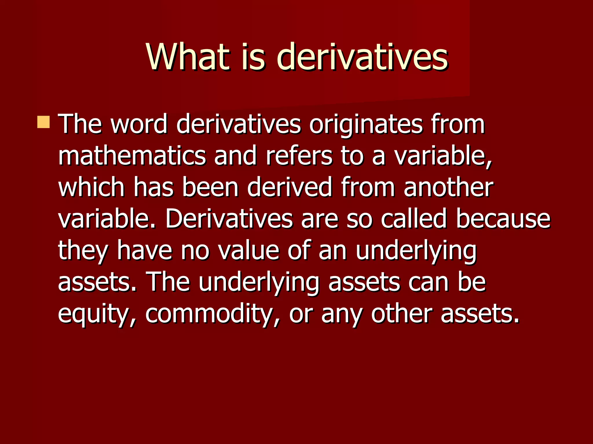 What is derivatives The word derivatives originates from mathematics and refers to a variable, which has been derived from another variable. Derivatives are so called because they have no value of an underlying assets. The underlying assets can be equity, commodity, or any other assets.  