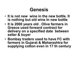 Genesis It is not new  wine in the new bottle. It is nothing but old wine In new bottle It is 2000 years old . Olive farmers in Greece used forward contract for delivery on a specified date  between seller & buyer Bombay traders used to have FC with farmers in Gujarat & Maharashtra for supplying cotton even in 17 th century 