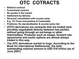 OTC  COTRACTS Bilateral contract Customized contract No quotes in the market Settlement by delivery Reversal/ cancellation with counter party E.g.. FC Forex transactions & Commodity Problems- No standardization & counter party risk (OTC) derivatives are contracts that are traded (and privately negotiated) directly between two parties, without going through an exchange or other intermediary. Products such as swaps, forward rate agreements and exotic options are almost always traded in this way.  The OTC derivatives market is huge. According to the Bank for International Settlements, the total outstanding notional amount is USD 516 trillion (as of June 2007)   