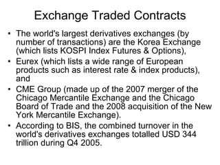 Exchange Traded Contracts The world's largest derivatives exchanges (by number of transactions) are the Korea Exchange (which lists KOSPI Index Futures & Options),  Eurex (which lists a wide range of European products such as interest rate & index products), and  CME Group (made up of the 2007 merger of the Chicago Mercantile Exchange and the Chicago Board of Trade and the 2008 acquisition of the New York Mercantile Exchange).  According to BIS, the combined turnover in the world's derivatives exchanges totalled USD 344 trillion during Q4 2005.  