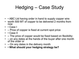 Hedging – Case Study •  ABC Ltd having order in hand to supply copper wire worth 500 MT of copper to be delivered 2 months from now •  Case I –  Price of copper is fixed at current spot price •  Case II –  The price of copper would be fixed based on flexibility: –  on any dates at the hands of the buyer after one month of the order or –  On any dates in the delivery month •  What should your hedging strategy be? 
