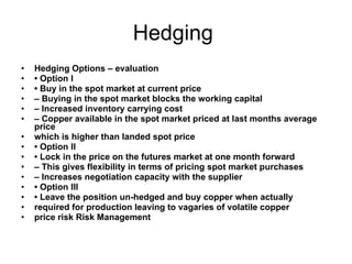 Hedging  Hedging Options – evaluation •  Option I •  Buy in the spot market at current price –  Buying in the spot market blocks the working capital –  Increased inventory carrying cost –  Copper available in the spot market priced at last months average price which is higher than landed spot price •  Option II •  Lock in the price on the futures market at one month forward –  This gives flexibility in terms of pricing spot market purchases –  Increases negotiation capacity with the supplier •  Option III •  Leave the position un-hedged and buy copper when actually required for production leaving to vagaries of volatile copper price risk Risk Management 