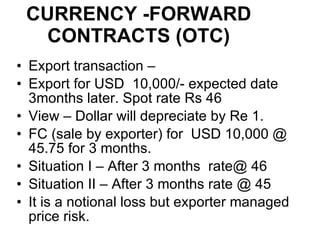 CURRENCY -FORWARD CONTRACTS (OTC) Export transaction –  Export for USD  10,000/- expected date 3months later. Spot rate Rs 46 View – Dollar will depreciate by Re 1. FC (sale by exporter) for  USD 10,000 @ 45.75 for 3 months. Situation I – After 3 months  rate@ 46 Situation II – After 3 months rate @ 45 It is a notional loss but exporter managed price risk. 