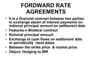 FORDWARD RATE AGREEMENTS It is a financial contract between two parties to exchange steam of interest payments on notional principal amount on settlement date Features-n Bilateral contract Notional principal amount Exchange of cash flows on settlement date or periodically  reset dates Between the strike price  & market price Object- Hedging to IRR 