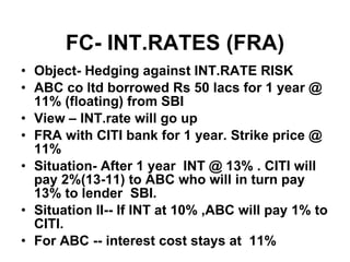 FC- INT.RATES (FRA) Object- Hedging against INT.RATE RISK ABC co ltd borrowed Rs 50 lacs for 1 year @ 11% (floating) from SBI View – INT.rate will go up FRA with CITI bank for 1 year. Strike price @ 11% Situation- After 1 year  INT @ 13% . CITI will pay 2%(13-11) to ABC who will in turn pay 13% to lender  SBI. Situation II-- If INT at 10% ,ABC will pay 1% to CITI. For ABC -- interest cost stays at  11%  