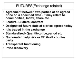 FUTURES(Exchange related) Agreement between two parties at an agreed  price on a specified date . It may relate to commodities, Index, share etc. Feature- Bilateral contract Designated future date at a price agreed today It is traded in the exchange Standardized- Quantity,price,period etc No counter party risk as SE itself counter party Transparent functioning Price discovery 