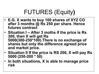 FUTURES (Equity ) E.G. X wants to buy 100 shares of XYZ CO after 3 months @ Rs 250 per share. Hence futures contract Situation I – After 3 moths if the price is Rs 300, then X will get Rs 5000(300-250*100).There is no exchange of shares but only the difference agreed price and market price. Situation II If the price is RS 200, X will pay Rs 5000 (250-200 * 50) In both situations, X is able to manage price risk 