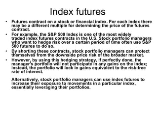 Index futures  Futures contract on a stock or financial index. For each index there may be a different multiple for determining the price of the futures contract.  For example, the S&P 500 Index is one of the most widely traded index futures contracts in the U.S. Stock portfolio managers who want to hedge risk over a certain period of time often use S&P 500 futures to do so.  By shorting these contracts, stock portfolio managers can protect themselves from the downside price risk of the broader market.  However, by using this hedging strategy, if perfectly done, the manager's portfolio will not participate in any gains on the index; instead, the portfolio will lock in gains equivalent to the risk-free rate of interest.   Alternatively, stock portfolio managers can use index futures to increase their exposure to movements in a particular index, essentially leveraging their portfolios.   