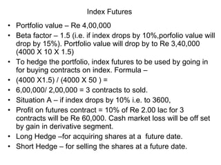Index Futures  Portfolio value – Re 4,00,000 Beta factor – 1.5 (i.e. if index drops by 10%,porfolio value will drop by 15%). Portfolio value will drop by to Re 3,40,000 (4000 X 10 X 1.5) To hedge the portfolio, index futures to be used by going in for buying contracts on index. Formula – (4000 X1.5) / (4000 X 50 ) = 6,00,000/ 2,00,000 = 3 contracts to sold. Situation A – if index drops by 10% i.e. to 3600, Profit on futures contract = 10% of Re 2.00 lac for 3 contracts will be Re 60,000. Cash market loss will be off set by gain in derivative segment. Long Hedge –for acquiring shares at a  future date. Short Hedge – for selling the shares at a future date. 