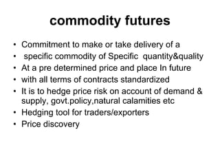 commodity futures Commitment to make or take delivery of a specific commodity of Specific  quantity&quality At a pre determined price and place In future  with all terms of contracts standardized It is to hedge price risk on account of demand & supply, govt.policy,natural calamities etc Hedging tool for traders/exporters Price discovery 