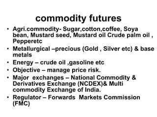 Agri.commodity- Sugar,cotton,coffee, Soya bean, Mustard seed, Mustard oil Crude palm oil , Pepperetc Metallurgical –precious (Gold , Silver etc) & base metals  Energy – crude oil ,gasoline etc Objective – manage price risk. Major  exchanges – National Commodity & Derivatives Exchange (NCDEX)& Multi commodity Exchange of India. Regulator – Forwards  Markets Commission (FMC) commodity futures 