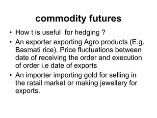 How t is useful  for hedging ? An exporter exporting Agro products (E.g. Basmati rice). Price fluctuations between date of receiving the order and execution of order i.e date of exports An importer importing gold for selling in the ratail market or making jewellery for exports. commodity futures 