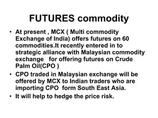 At present , MCX ( Multi commodity Exchange of India) offers futures on 60 commodities.It recently entered in to strategic alliance with Malaysian commodity exchange  for offering futures on Crude Palm Oil(CPO ) CPO traded in Malaysian exchange will be offered by MCX to Indian traders who are importing CPO  form South East Asia. It will help to hedge the price risk. FUTURES commodity 