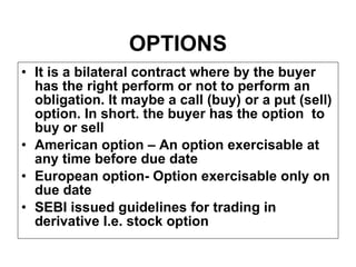 OPTIONS It is a bilateral contract where by the buyer has the right perform or not to perform an obligation. It maybe a call (buy) or a put (sell) option. In short. the buyer has the option  to buy or sell American option – An option exercisable at any time before due date European option- Option exercisable only on due date SEBI issued guidelines for trading in derivative I.e. stock option 