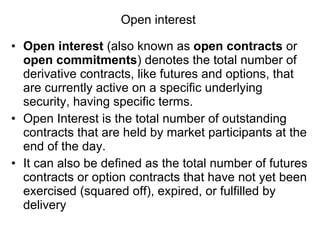 Open interest  Open interest  (also known as  open contracts  or  open commitments ) denotes the total number of derivative contracts, like futures and options, that are currently active on a specific underlying security, having specific terms. Open Interest is the total number of outstanding contracts that are held by market participants at the end of the day. It can also be defined as the total number of futures contracts or option contracts that have not yet been exercised (squared off), expired, or fulfilled by delivery 