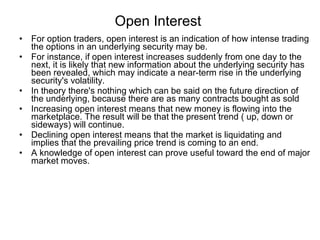 Open Interest  For option traders, open interest is an indication of how intense trading the options in an underlying security may be.  For instance, if open interest increases suddenly from one day to the next, it is likely that new information about the underlying security has been revealed, which may indicate a near-term rise in the underlying security's volatility.  In theory there's nothing which can be said on the future direction of the underlying, because there are as many contracts bought as sold  Increasing open interest means that new money is flowing into the marketplace. The result will be that the present trend ( up, down or sideways) will continue. Declining open interest means that the market is liquidating and implies that the prevailing price trend is coming to an end.  A knowledge of open interest can prove useful toward the end of major market moves. 