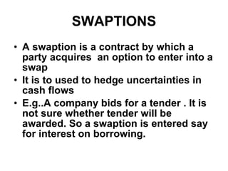 SWAPTIONS A swaption is a contract by which a party acquires  an option to enter into a swap It is to used to hedge uncertainties in cash flows E.g..A company bids for a tender . It is not sure whether tender will be awarded. So a swaption is entered say for interest on borrowing. 