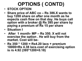 OPTIONS ( CONTD) STOCK OPTION Share price of ABC co – Rs 386.X wants to buy 1200 share on after one month as he expects cash flow on that day. He buys call option with a broker @ Rs 395 per share by paying a premium of Rs 15 per share  Situation I After  1 month- MP – Rs 350. X will not exercise the option . He will buy from the market. Cost will be-  Rs 350 * 1200 = Rs4.20 lacs + premium 18000=Rs 4.38 lacs.cost of exercising option is rs 4.92 (395*1200+0.18) 