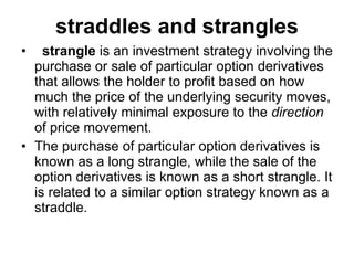straddles and strangles strangle  is an investment strategy involving the purchase or sale of particular option derivatives that allows the holder to profit based on how much the price of the underlying security moves, with relatively minimal exposure to the  direction  of price movement.  The purchase of particular option derivatives is known as a long strangle, while the sale of the option derivatives is known as a short strangle. It is related to a similar option strategy known as a straddle. 