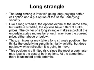 Long strangle The  long strangle  involves going long (buying) both a call option and a put option of the same underlying security.  Like a long straddle, the options expire at the same time, but unlike a straddle, the options have different strike prices. The owner of a long strangle makes a profit if the underlying price moves far enough way from the current price, either above or below.  Thus, an investor may take a long strangle position if he thinks the underlying security is highly volatile, but does not know which direction it is going to move.  This position is a limited risk, since the most a purchaser may lose is the cost of both options. At the same time, there is unlimited profit potential.  