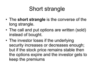 Short strangle The  short strangle  is the converse of the long strangle.  The call and put options are written (sold) instead of bought.  The investor loses if the underlying security increases or decreases enough; but if the stock price remains stable then the options expire and the investor gets to keep the premiums  