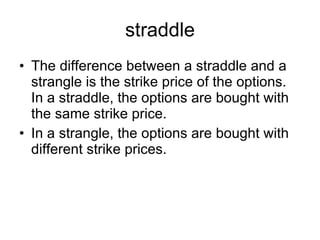 straddle The difference between a straddle and a strangle is the strike price of the options. In a straddle, the options are bought with the same strike price.  In a strangle, the options are bought with different strike prices. 