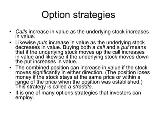 Option strategies  Calls  increase in value as the underlying stock increases in value.  Likewise  puts  increase in value as the underlying stock decreases in value. Buying both a  call  and a  put  means that if the underlying stock moves up the call increases in value and likewise if the underlying stock moves down the put increases in value.  The combined position can increase in value if the stock moves significantly in either direction. (The position loses money if the stock stays at the same price or within a range of the price when the position was established.) This strategy is called a  straddle .  It is one of many options strategies that investors can employ. 
