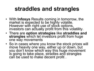 straddles and strangles With  Infosys  Results coming in tomorrow, the market is expected to be highly volatile. However with right use of stock options, investors can actually profit from this volatility.  There are  option strategies  like  straddles and strangles  which let investors profit from huge one way movements So in cases where you know the stock prices will move heavily one way, either up or down, but you don’t know which way this huge movement is going to take place, stradles and strangles can be used to make decent profit .  