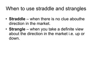 When to use straddle and strangles Straddle  – when there is no clue abouthe direction in the market. Strangle  – when you take a definite view about the direction in the market i.e. up or down.  