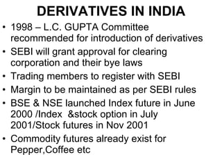 DERIVATIVES IN INDIA 1998 – L.C. GUPTA Committee recommended for introduction of derivatives SEBI will grant approval for clearing corporation and their bye laws Trading members to register with SEBI Margin to be maintained as per SEBI rules BSE & NSE launched Index future in June 2000 /Index  &stock option in July 2001/Stock futures in Nov 2001 Commodity futures already exist for Pepper,Coffee etc 
