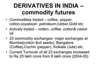 DERIVATIVES IN INDIA – commodity futures Commodities traded – coffee, pepper, cotton,soyabean ,petroleum,rubber,Gold etc Actively traded – cotton, coffee ,cotton& castor oil 23 commodity exchanges- major exchanges at Mumbai(cotton &oil seeds), Bangalore (Coffee),Cochin (pepper), Kolkata (Jute) etc Current Turnover of all 23 exchanges increased to Re 20 lakh crore from 6 lakh crore (2004-05) 