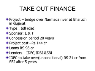 TAKE OUT FINANCE Project – bridge over Narmada river at Bharuch in Gujarat Type : toll road  Sponsor: L & T Concession period 20 years Project cost –Rs 144 cr Loans RS 96 cr Lenders – IDFC,IDBI &SBI IDFC to take over(unconditional) RS 21 cr from SBI after 5 years 