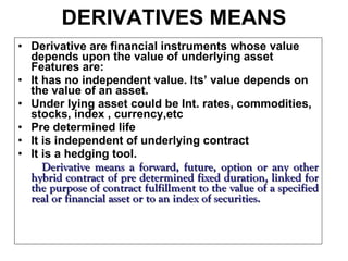 DERIVATIVES MEANS Derivative are financial instruments whose value depends upon the value of underlying asset Features are: It has no independent value. Its’ value depends on the value of an asset. Under lying asset could be Int. rates, commodities, stocks, index , currency,etc Pre determined life It is independent of underlying contract It is a hedging tool. Derivative means a forward, future, option or any other hybrid contract of pre determined fixed duration, linked for the purpose of contract fulfillment to the value of a specified real or financial asset or to an index of securities. 