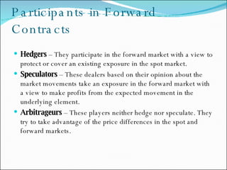 Participants in Forward Contracts Hedgers  – They participate in the forward market with a view to protect or cover an existing exposure in the spot market. Speculators  – These dealers based on their opinion about the market movements take an exposure in the forward market with a view to make profits from the expected movement in the underlying element. Arbitrageurs  – These players neither hedge nor speculate. They try to take advantage of the price differences in the spot and forward markets. 