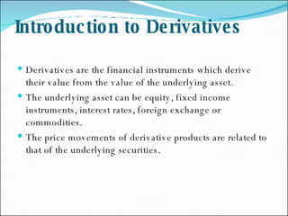 Introduction to Derivatives Derivatives are the financial instruments which derive their value from the value of the underlying asset. The underlying asset can be equity, fixed income instruments, interest rates, foreign exchange or commodities. The price movements of derivative products are related to that of the underlying securities. 