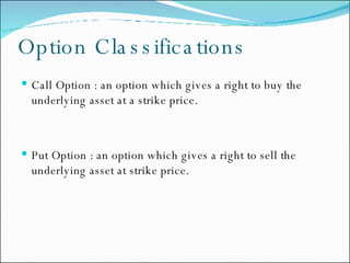 Option Classifications Call Option : an option which gives a right to buy the underlying asset at a strike price. Put Option : an option which gives a right to sell the underlying asset at strike price. 