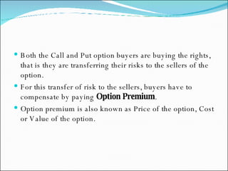 Both the Call and Put option buyers are buying the rights, that is they are transferring their risks to the sellers of the option.  For this transfer of risk to the sellers, buyers have to compensate by paying  Option Premium .  Option premium is also known as Price of the option, Cost or Value of the option. 