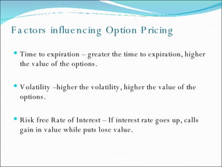 Factors influencing Option Pricing Time to expiration – greater the time to expiration, higher the value of the options.  Volatility –higher the volatility, higher the value of the options. Risk free Rate of Interest – If interest rate goes up, calls gain in value while puts lose value. 