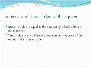 Intrinsic and Time value of the option Intrinsic value is equal to the amount by which option is in the money. Time value is the difference between market price of the option and intrinsic value. 