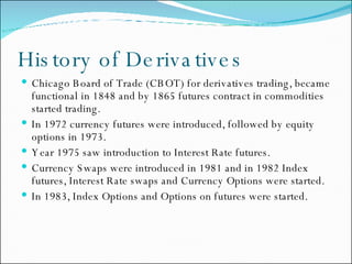 History of Derivatives Chicago Board of Trade (CBOT) for derivatives trading, became functional in 1848 and by 1865 futures contract in commodities started trading. In 1972 currency futures were introduced, followed by equity options in 1973. Year 1975 saw introduction to Interest Rate futures. Currency Swaps were introduced in 1981 and in 1982 Index futures, Interest Rate swaps and Currency Options were started.  In 1983, Index Options and Options on futures were started. 