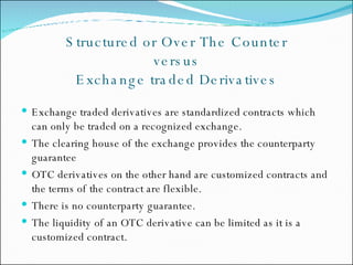 Structured or Over The Counter  versus  Exchange traded Derivatives Exchange traded derivatives are standardized contracts which can only be traded on a recognized exchange.  The clearing house of the exchange provides the counterparty guarantee OTC derivatives on the other hand are customized contracts and the terms of the contract are flexible. There is no counterparty guarantee. The liquidity of an OTC derivative can be limited as it is a customized contract. 