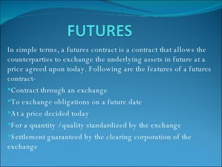 In simple terms, a futures contract is a contract that allows the counterparties to exchange the underlying assets in future at a price agreed upon today. Following are the features of a futures contract- Contract through an exchange To exchange obligations on a future date At a price decided today For a quantity / quality standardized by the exchange Settlement guaranteed by the clearing corporation of the exchange 