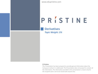 www.edupristine.com




   Derivatives
   Topic Weight: 5%




© Pristine
This Presentation has been prepared to provide general information about the
Company to whom it is addressed. This Presentation does not purport to contain all
the information. The information provided in this presentation is meant only for
the recipient and is not to be shared with anyone else.
 