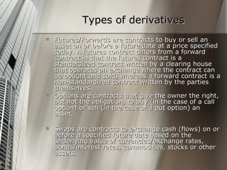 Types of derivatives
   Futures/Forwards are contracts to buy or sell an
    asset on or before a future date at a price specified
    today. A futures contract differs from a forward
    contract in that the futures contract is a
    standardized contract written by a clearing house
    that operates an exchange where the contract can
    be bought and sold, whereas a forward contract is a
    non-standardized contract written by the parties
    themselves.
   Options are contracts that give the owner the right,
    but not the obligation, to buy (in the case of a call
    option) or sell (in the case of a put option) an
    asset.

   Swaps are contracts to exchange cash (flows) on or
    before a specified future date based on the
    underlying value of currencies/exchange rates,
    bonds/interest rates, commodities, stocks or other
    assets.
 
